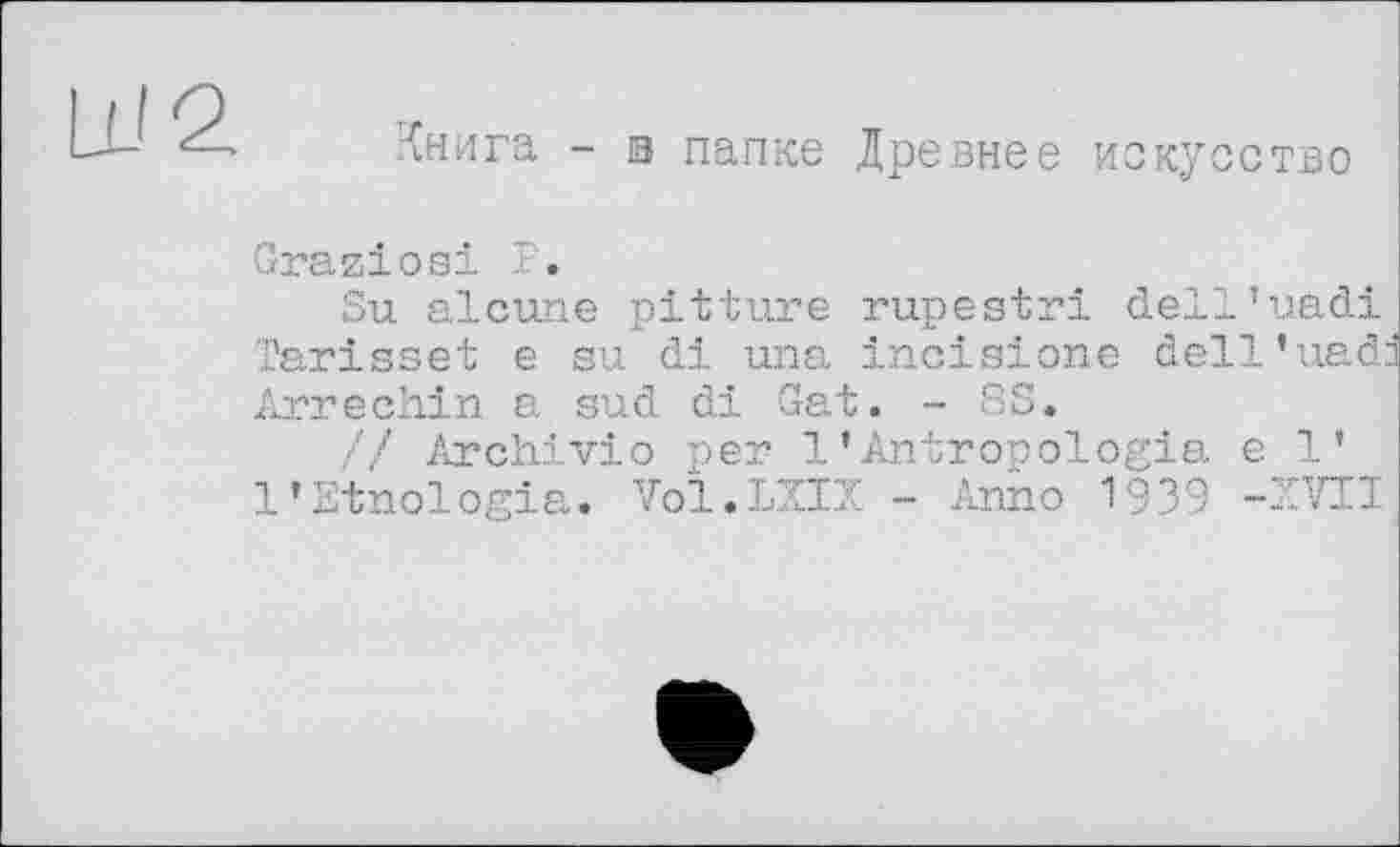 ﻿LU 2
Книга - їв папке Древнее искусство
Graziosi T.
Su alcune pitture rupestri dell’uadi Tarisset e su di una incisions dell'uadd Arrechin a sud di Gat. - SS.
// Archivio per 1’Antropologia e 1’ l’Etnologia. Voï.LXIX - Anno 1939 -XVII